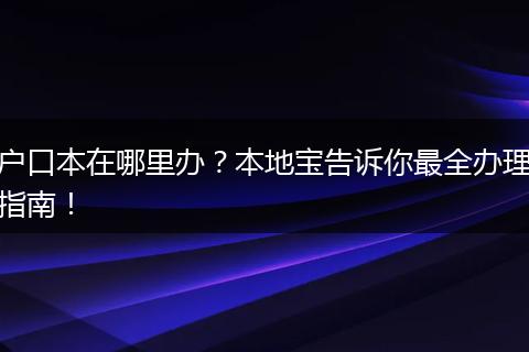 户口本在哪里办？本地宝告诉你最全办理指南！
