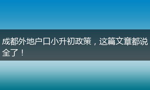 成都外地户口小升初政策，这篇文章都说全了！