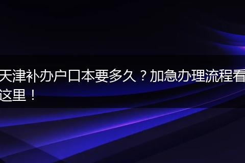 天津补办户口本要多久？加急办理流程看这里！
