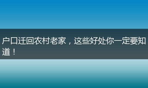 户口迁回农村老家，这些好处你一定要知道！