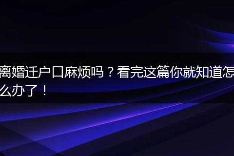 离婚迁户口麻烦吗？看完这篇你就知道怎么办了！