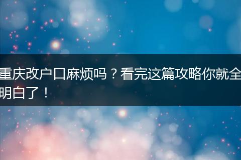 重庆改户口麻烦吗？看完这篇攻略你就全明白了！