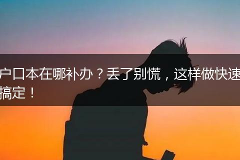 户口本在哪补办？丢了别慌，这样做快速搞定！