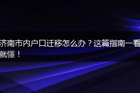 济南市内户口迁移怎么办？这篇指南一看就懂！