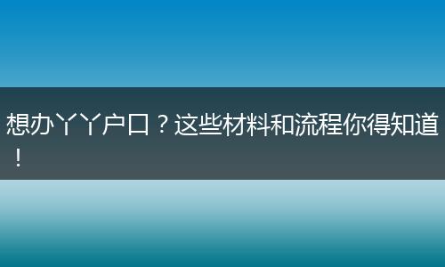 想办丫丫户口？这些材料和流程你得知道！