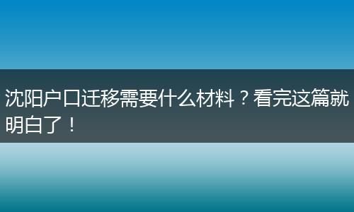 沈阳户口迁移需要什么材料？看完这篇就明白了！