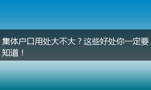 集体户口用处大不大？这些好处你一定要知道！