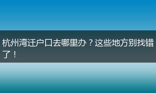 杭州湾迁户口去哪里办？这些地方别找错了！