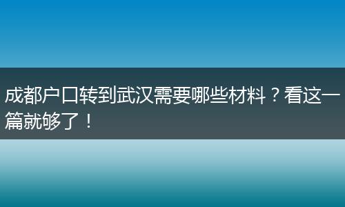 成都户口转到武汉需要哪些材料？看这一篇就够了！