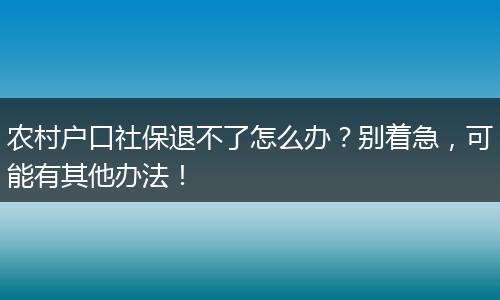 农村户口社保退不了怎么办？别着急，可能有其他办法！