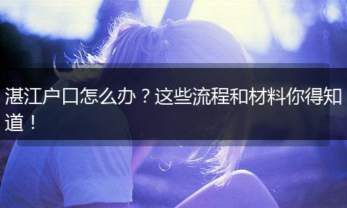 湛江户口怎么办？这些流程和材料你得知道！