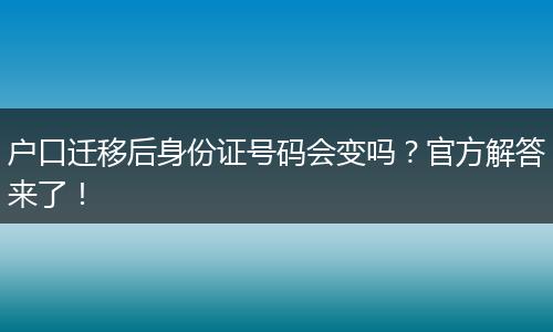 户口迁移后身份证号码会变吗？官方解答来了！