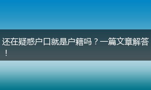 还在疑惑户口就是户籍吗？一篇文章解答！