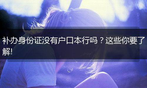 补办身份证没有户口本行吗？这些你要了解!