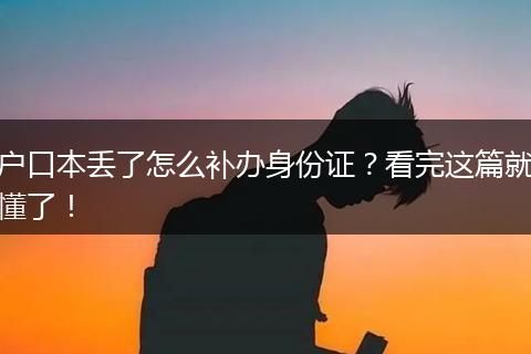 户口本丢了怎么补办身份证？看完这篇就懂了！