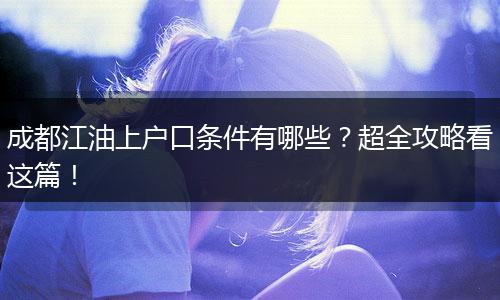 成都江油上户口条件有哪些？超全攻略看这篇！
