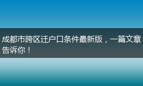 成都市跨区迁户口条件最新版，一篇文章告诉你！