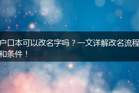 户口本可以改名字吗？一文详解改名流程和条件！