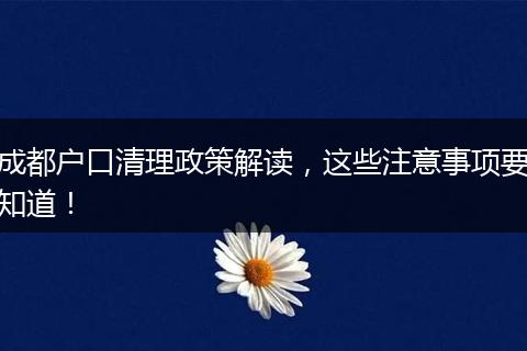 成都户口清理政策解读，这些注意事项要知道！