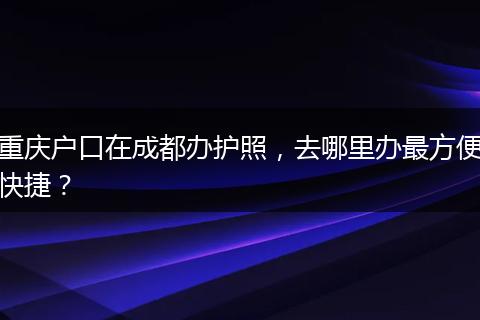 重庆户口在成都办护照，去哪里办最方便快捷？