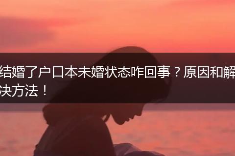 结婚了户口本未婚状态咋回事？原因和解决方法！