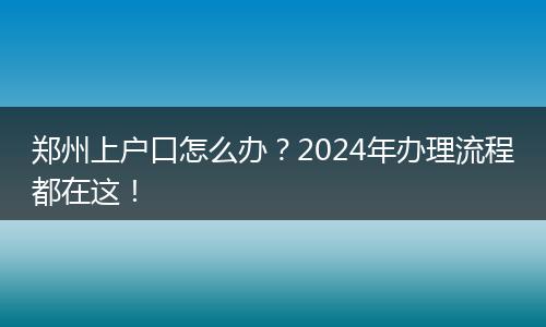 郑州上户口怎么办？2024年办理流程都在这！