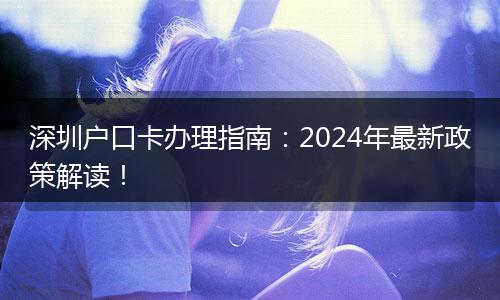 深圳户口卡办理指南：2024年最新政策解读！