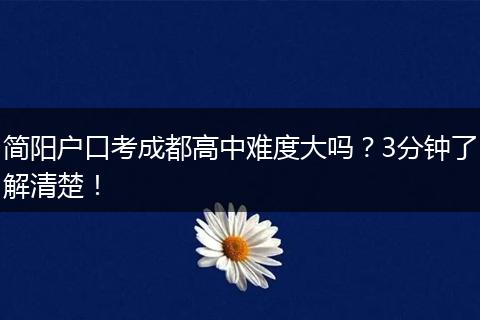 简阳户口考成都高中难度大吗？3分钟了解清楚！