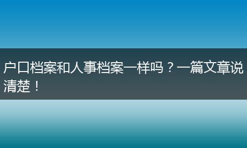 户口档案和人事档案一样吗？一篇文章说清楚！