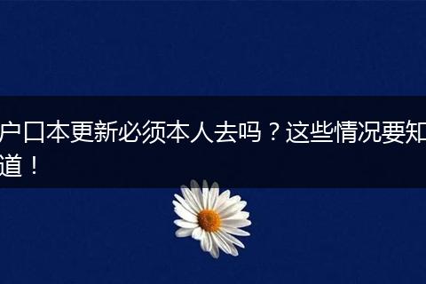 户口本更新必须本人去吗？这些情况要知道！