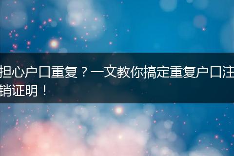 担心户口重复？一文教你搞定重复户口注销证明！
