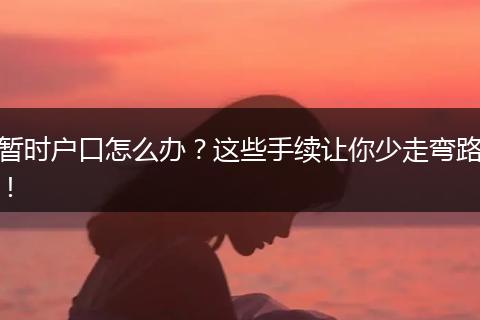 暂时户口怎么办？这些手续让你少走弯路！