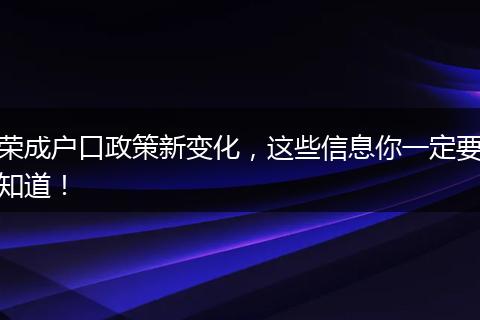 荣成户口政策新变化，这些信息你一定要知道！