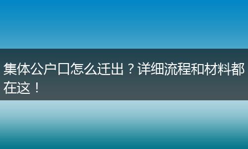 集体公户口怎么迁出？详细流程和材料都在这！