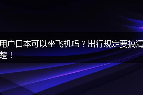 用户口本可以坐飞机吗？出行规定要搞清楚！
