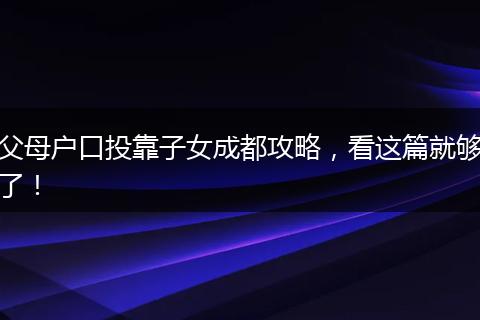父母户口投靠子女成都攻略，看这篇就够了！
