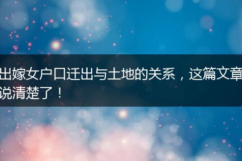 出嫁女户口迁出与土地的关系，这篇文章说清楚了！