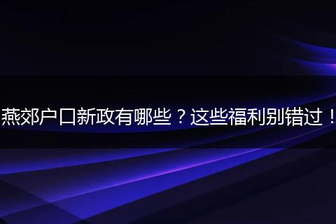 燕郊户口新政有哪些？这些福利别错过！