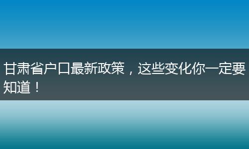 甘肃省户口最新政策，这些变化你一定要知道！