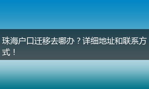 珠海户口迁移去哪办？详细地址和联系方式！