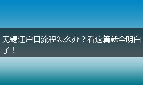 无锡迁户口流程怎么办？看这篇就全明白了！