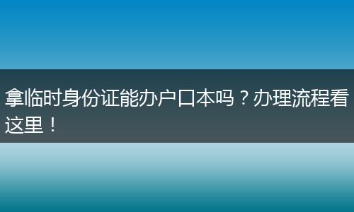 拿临时身份证能办户口本吗？办理流程看这里！