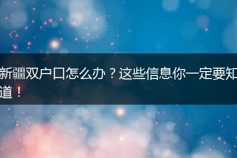 新疆双户口怎么办？这些信息你一定要知道！