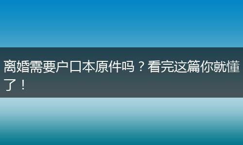 离婚需要户口本原件吗？看完这篇你就懂了！