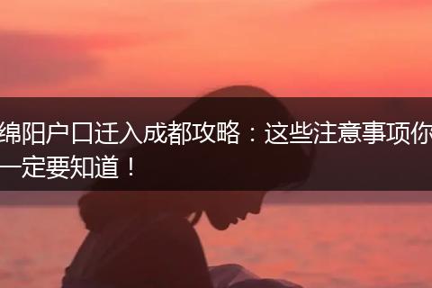 绵阳户口迁入成都攻略：这些注意事项你一定要知道！