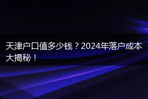 天津户口值多少钱？2024年落户成本大揭秘！