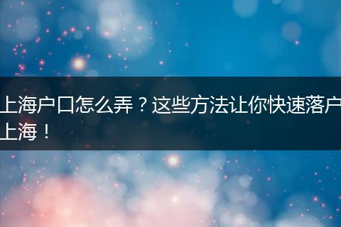 上海户口怎么弄？这些方法让你快速落户上海！