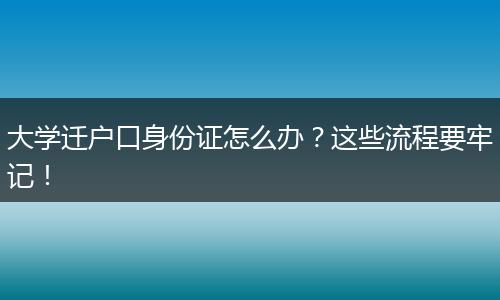 大学迁户口身份证怎么办？这些流程要牢记！