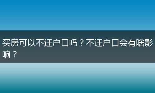买房可以不迁户口吗？不迁户口会有啥影响？