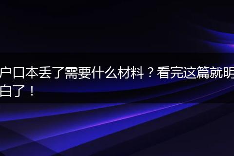 户口本丢了需要什么材料？看完这篇就明白了！